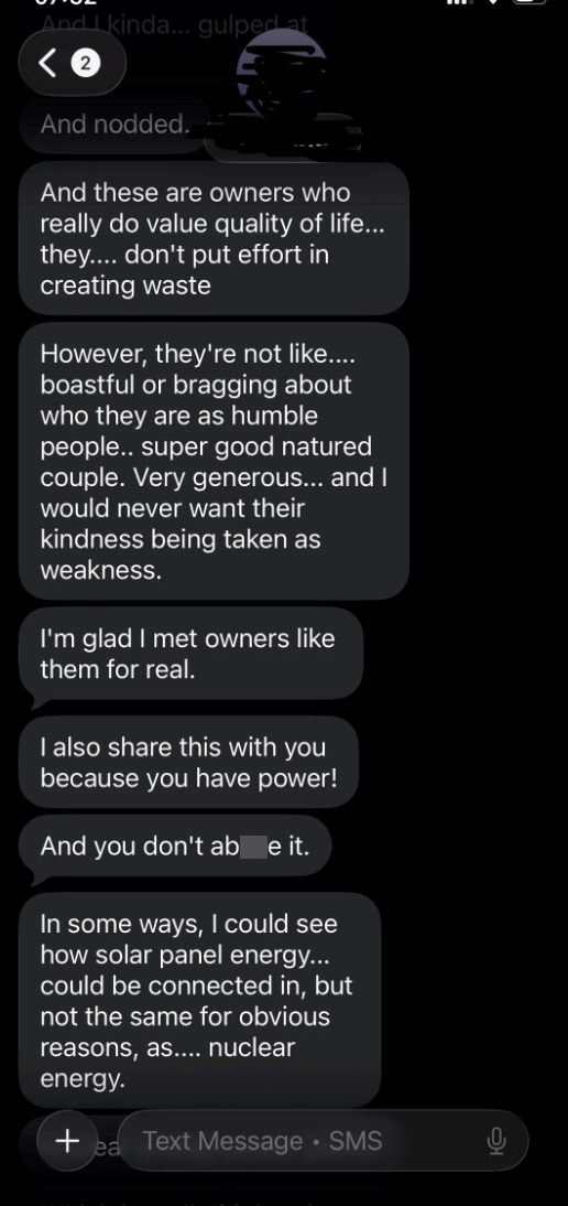 And I kinda... gulped at < 2 And nodded. And these are owners who really do value quality of life... they.... don't put effort in creating waste However, they're not like.... boastful or bragging about who they are as humble people.. super good natured couple. Very generous... and I would never want their kindness being taken as weakness. I'm glad I met owners like them for real. I also share this with you because you have power! And you don't abe it. In some ways, I could see how solar panel en