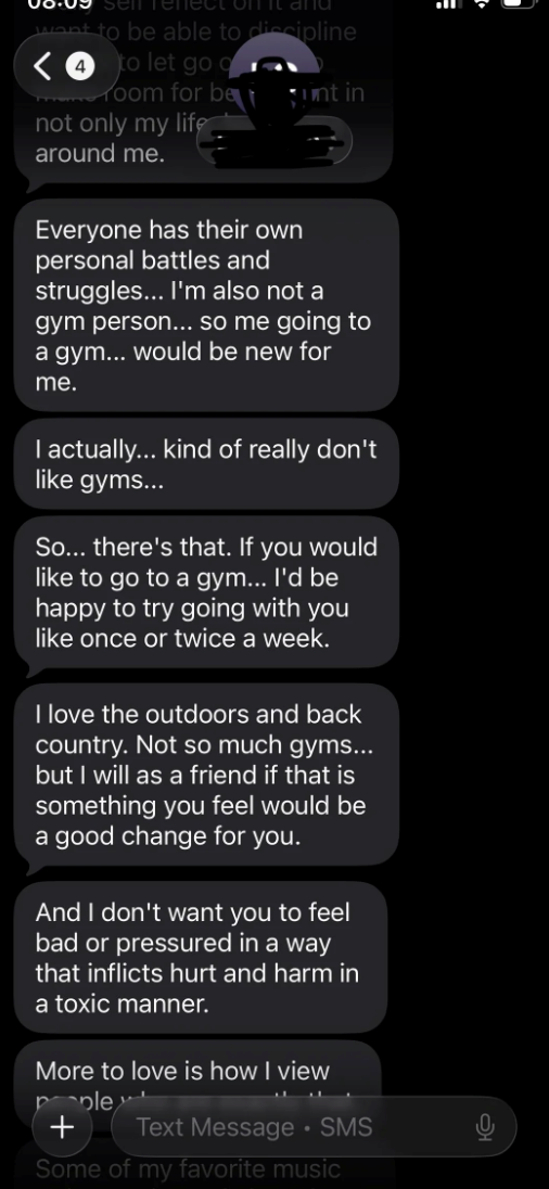 sen refect on it and want to be able to discipline <4 to let go q room for be unt in not only my life around me. Everyone has their own personal battles and struggles... I'm also not a gym person... so me going to a gym... would be new for me. I actually... kind of really don't like gyms... So... there's that. If you would like to go to a gym... I'd be happy to try going with you like once or twice a week. I love the outdoors and back country. Not so much gyms... but I will as a friend if that i