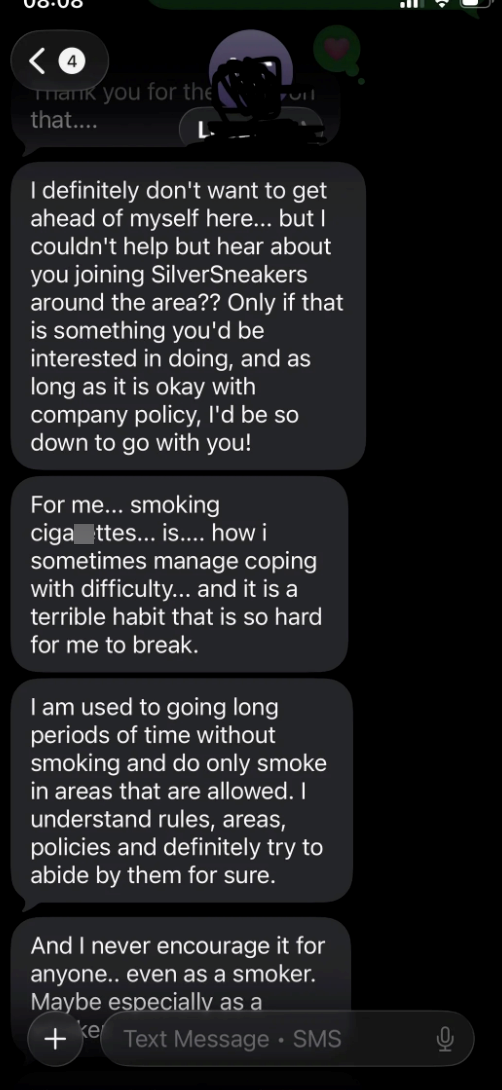 Thank you for the that.... I definitely don't want to get ahead of myself here... but I couldn't help but hear about you joining SilverSneakers around the area?? Only if that is something you'd be interested in doing, and as long as it is okay with company policy, I'd be so down to go with you! For me... smoking ciga ttes... is.... how i sometimes manage coping with difficulty... and it is a terrible habit that is so hard for me to break. I am used to going long periods of time without smoking a