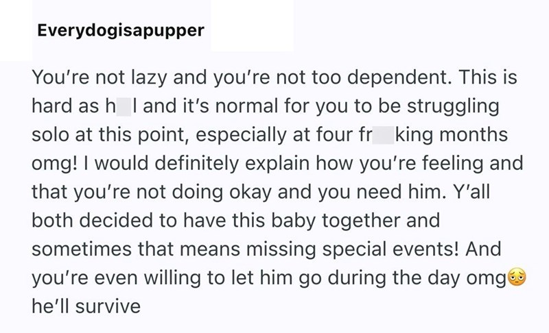 Everydogisapupper You're not lazy and you're not too dependent. This is hard as h I and it's normal for you to be struggling solo at this point, especially at four fr king months. omg! I would definitely explain how you're feeling and that you're not doing okay and you need him. Y'all both decided to have this baby together and sometimes that means missing special events! And you're even willing to let him go during the day omg✪ he'll survive