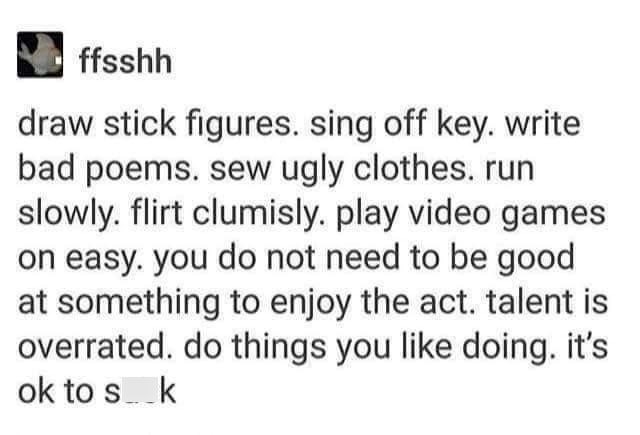 ffsshh draw stick figures. sing off key. write bad poems. sew ugly clothes. run slowly. flirt clumisly. play video games on easy, you do not need to be good at something to enjoy the act. talent is overrated. do things you like doing. it's ok to sk
