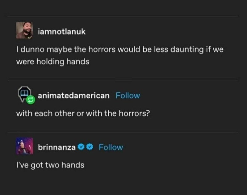 iamnotlanuk I dunno maybe the horrors would be less daunting if we were holding hands animatedamerican Follow with each other or with the horrors? brinnanza Follow I've got two hands