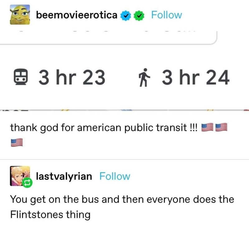 beemovieerotica Follow 3 hr 23 * 3 hr 24 thank god for american public transit !!! lastvalyrian Follow You get on the bus and then everyone does the Flintstones thing