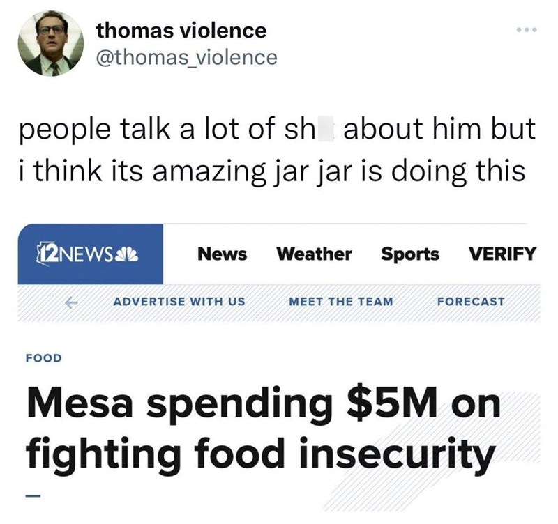 thomas violence @thomas_violence people talk a lot of sh about him but i think its amazing jar jar is doing this 12NEWS FOOD News Weather Sports VERIFY ADVERTISE WITH US MEET THE TEAM FORECAST Mesa spending $5M on fighting food insecurity