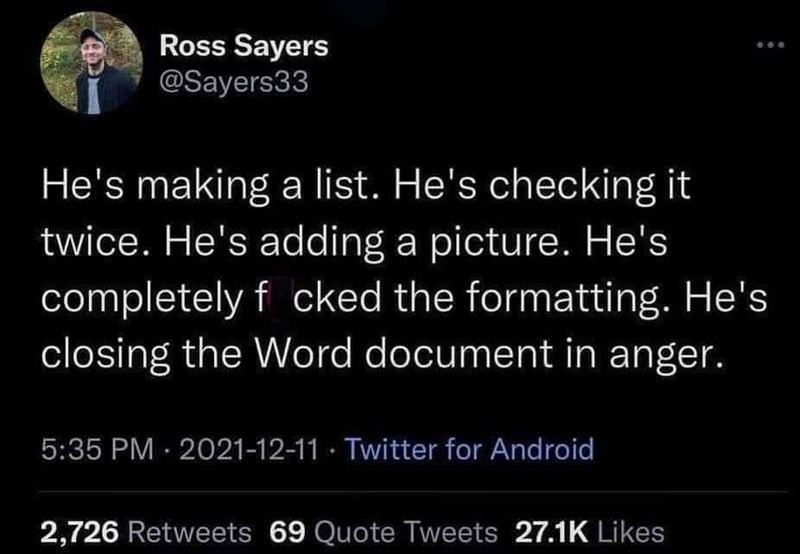 Ross Sayers @Sayers33 He's making a list. He's checking it twice. He's adding a picture. He's completely f cked the formatting. He's closing the Word document in anger. 5:35 PM 2021-12-11 Twitter for Android 2,726 Retweets 69 Quote Tweets 27.1K Likes
