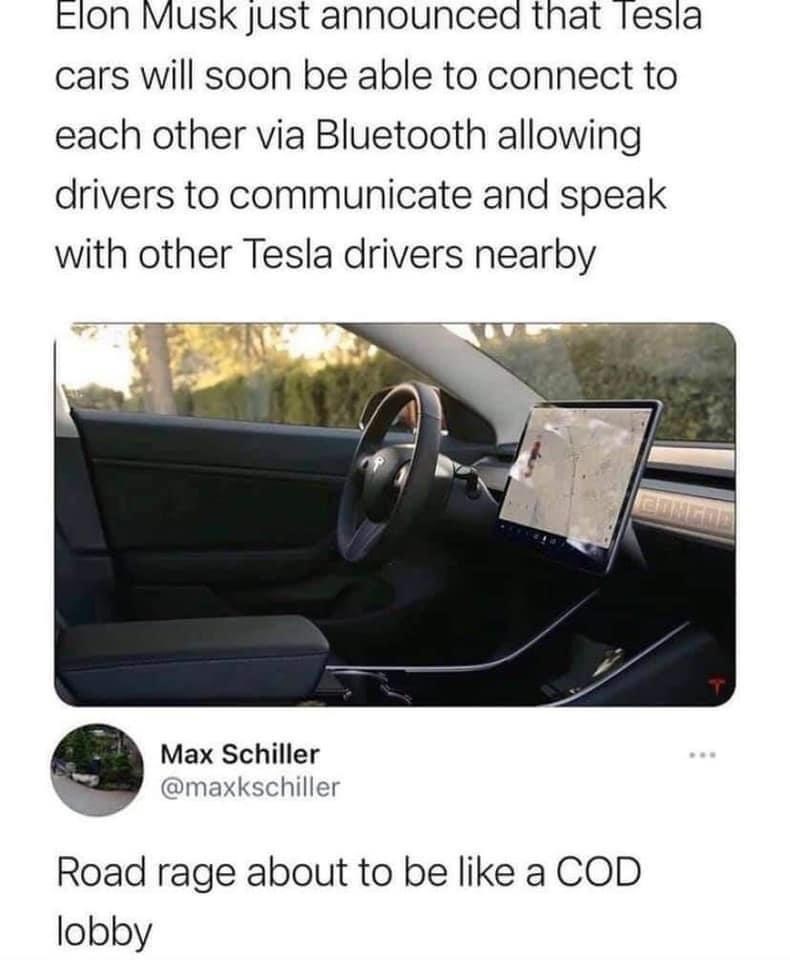 Elon Musk just announced that Tesla cars will soon be able to connect to each other via Bluetooth allowing drivers to communicate and speak with other Tesla drivers nearby Max Schiller @maxkschiller Road rage about to be like a COD lobby