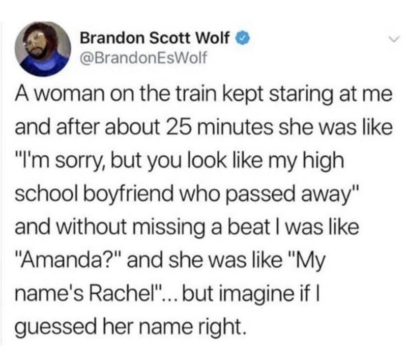 Brandon Scott Wolf ✔ @BrandonEsWolf A woman on the train kept staring at me and after about 25 minutes she was like "I'm sorry, but you look like my high school boyfriend who passed away" and without missing a beat I was like "Amanda?" and she was like "My name's Rachel"... but imagine if I guessed her name right.
