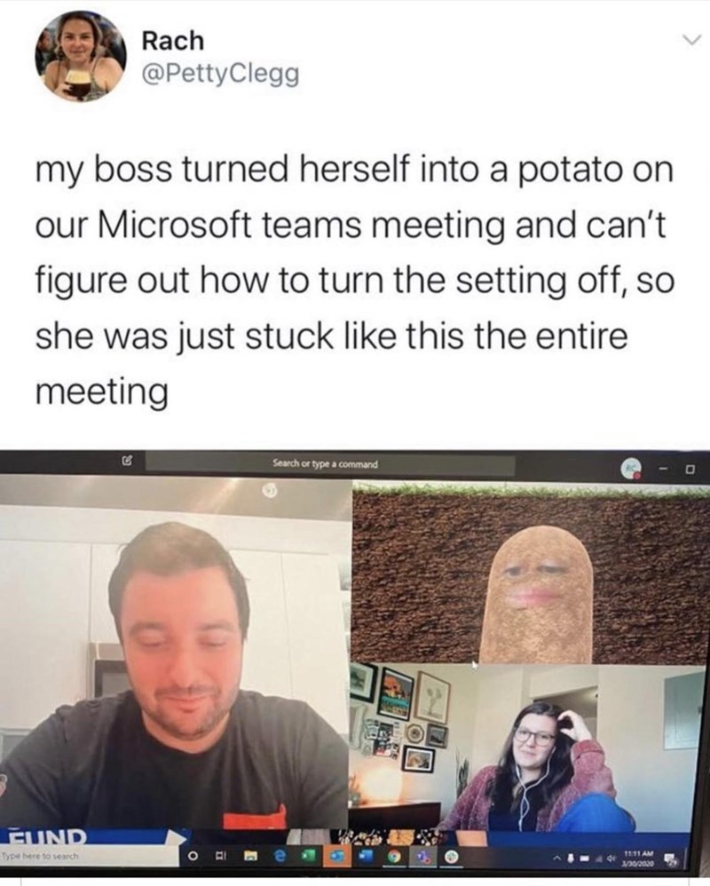 Rach @PettyClegg my boss turned herself into a potato on our Microsoft teams meeting and can't figure out how to turn the setting off, so she was just stuck like this the entire meeting FUND Type here to search O E Search or type a command 11:11 AM 3/30/2020 D