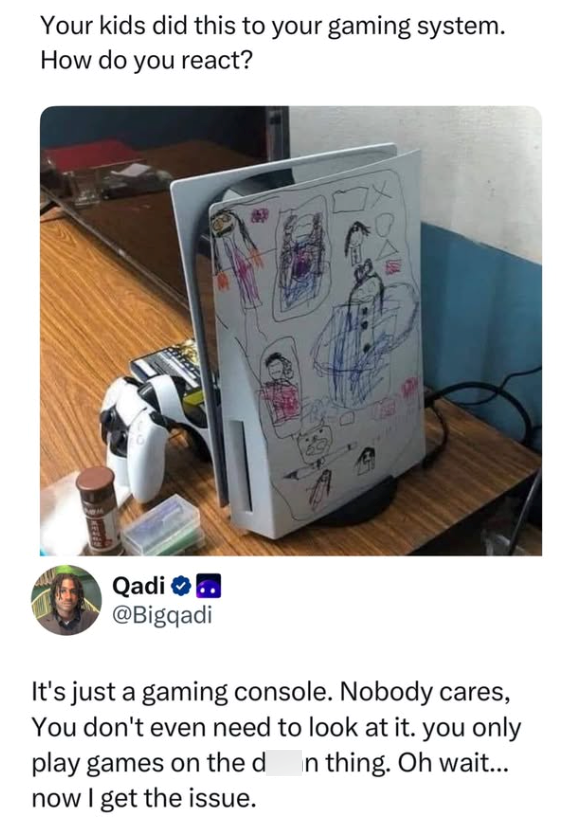 Your kids did this to your gaming system. How do you react? Qadi .. @Bigqadi It's just a gaming console. Nobody cares, You don't even need to look at it. you only play games on the d now I get the issue. In thing. Oh wait...
