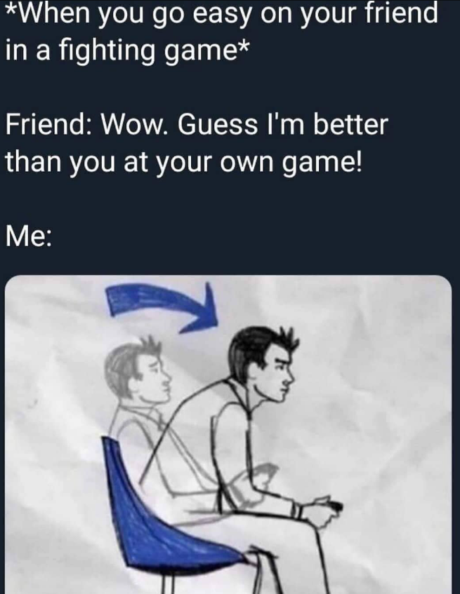 *When you go easy on your friend in a fighting game* Friend: Wow. Guess I'm better than you at your own game! Me: 2