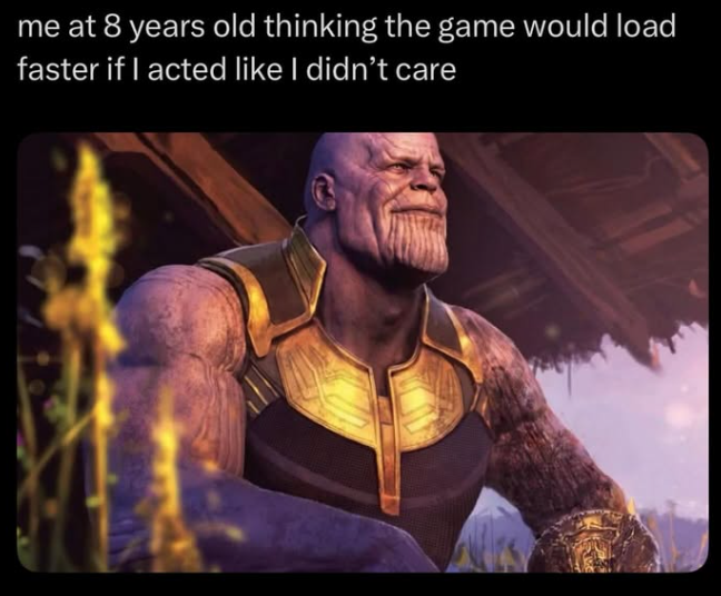 me at 8 years old thinking the game would load faster if I acted like I didn't care