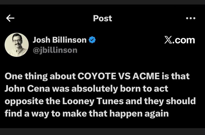 Josh Billinson ❤ @jbillinson Post X.com One thing about COYOTE VS ACME is that John Cena was absolutely born to act opposite the Looney Tunes and they should find a way to make that happen again