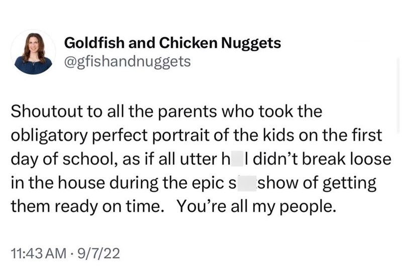 Goldfish and Chicken Nuggets @gfishandnuggets Shoutout to all the parents who took the obligatory perfect portrait of the kids on the first day of school, as if all utter h I didn't break loose in the house during the epics show of getting them ready on time. You're all my people. 11:43 AM 9/7/22