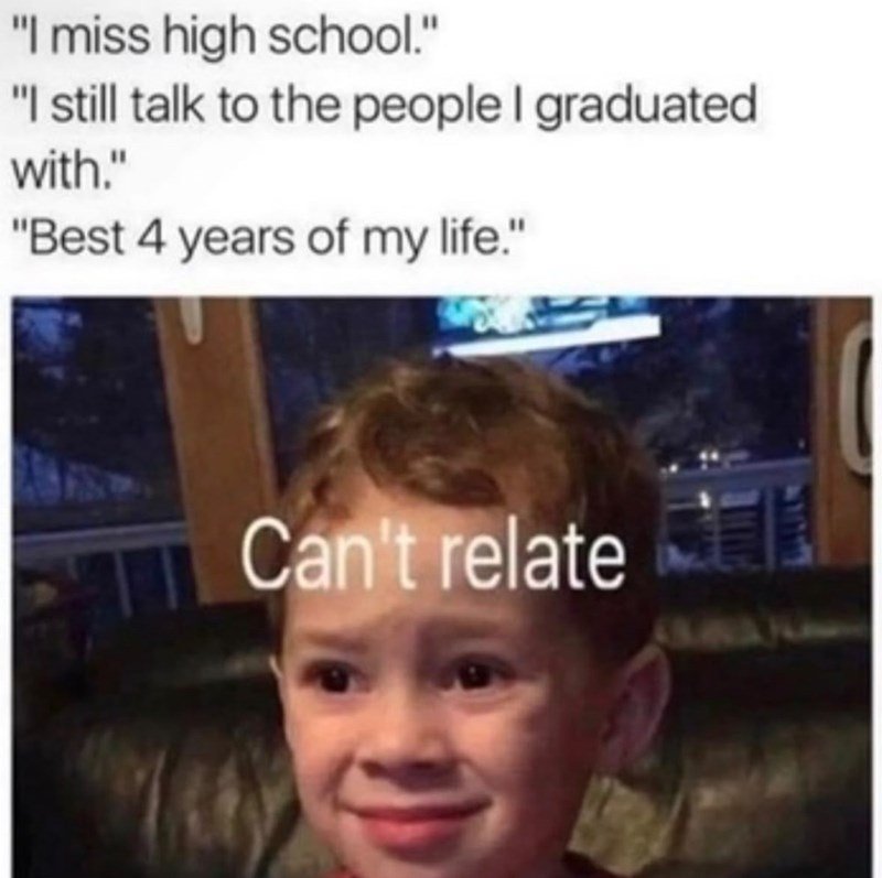 "I miss high school." "I still talk to the people I graduated with." "Best 4 years of my life." Can't relate