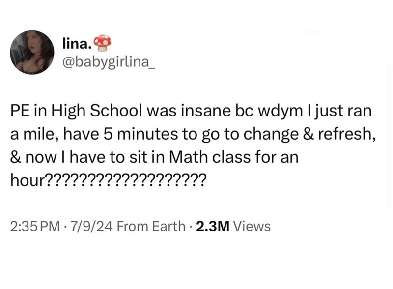 lina.◉ @babygirlina PE in High School was insane bc wdym I just ran a mile, have 5 minutes to go to change & refresh, & now I have to sit in Math class for an hour??????????????????? 2:35 PM 7/9/24 From Earth . 2.3M Views