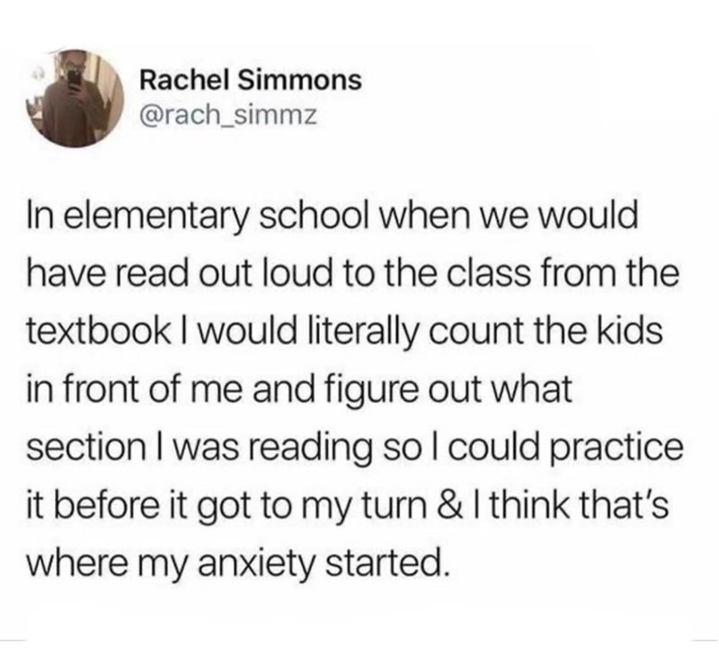 Rachel Simmons @rach_simmz In elementary school when we would have read out loud to the class from the textbook I would literally count the kids in front of me and figure out what section I was reading so I could practice it before it got to my turn & I think that's where my anxiety started.
