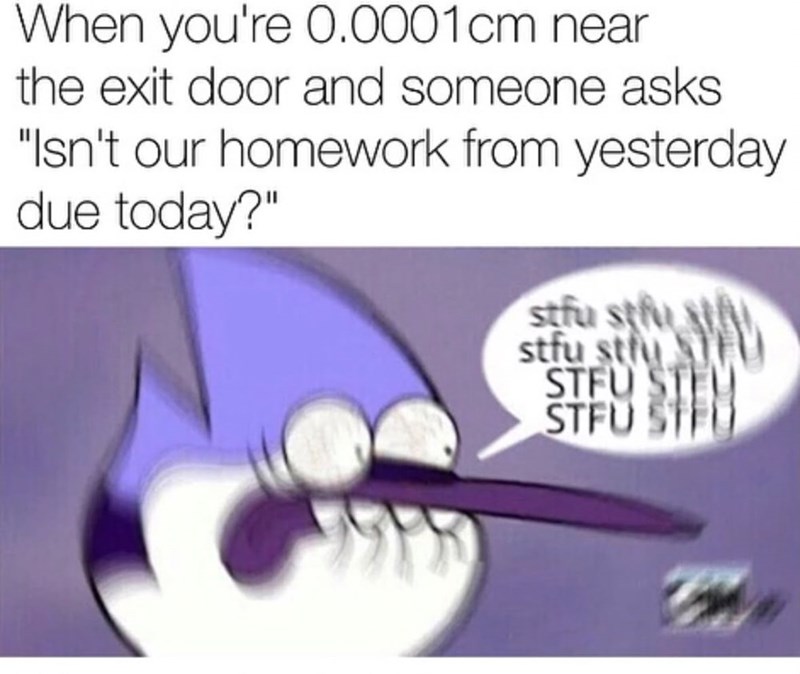 When you're 0.0001cm near the exit door and someone asks "Isn't our homework from yesterday due today?" stfu stu stfu stfu STFU ST STFU ST