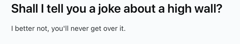 Shall I tell you a joke about a high wall? better not, you'll never get over it.