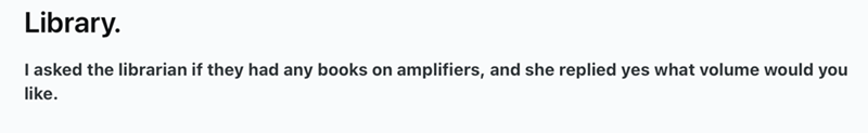 Library. I asked the librarian if they had any books on amplifiers, and she replied yes what volume would you like.