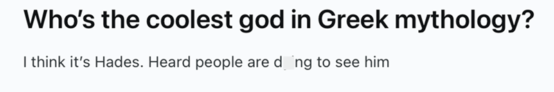 Who's the coolest god in Greek mythology? I think it's Hades. Heard people are doing to see him
