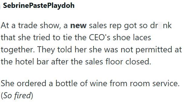 SebrinePastePlaydoh At a trade show, a new sales rep got so dr nk that she tried to tie the CEO's shoe laces together. They told her she was not permitted at the hotel bar after the sales floor closed. She ordered a bottle of wine from room service. (So fired)