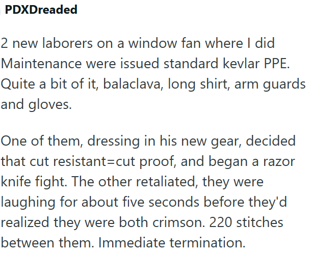 PDXDreaded 2 new laborers on a window fan where I did Maintenance were issued standard kevlar PPE. Quite a bit of it, balaclava, long shirt, arm guards and gloves. One of them, dressing in his new gear, decided that cut resistant-cut proof, and began a razor knife fight. The other retaliated, they were laughing for about five seconds before they'd realized they were both crimson. 220 stitches between them. Immediate termination.