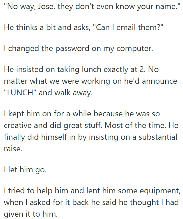 "No way, Jose, they don't even know your name.' He thinks a bit and asks, "Can I email them?" I changed the password on my computer. He insisted on taking lunch exactly at 2. No matter what we were working on he'd announce "LUNCH" and walk away. I kept him on for a while because he was so creative and did great stuff. Most of the time. He finally did himself in by insisting on a substantial raise. I let him go. I tried to help him and lent him some equipment, when I asked for it back he said he