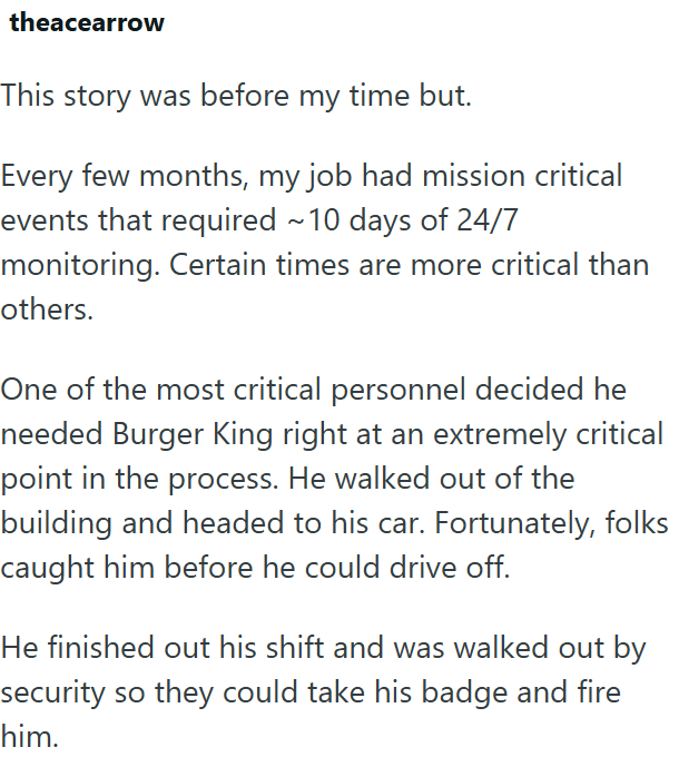 theacearrow This story was before my time but. Every few months, my job had mission critical events that required ~10 days of 24/7 monitoring. Certain times are more critical than others. One of the most critical personnel decided he needed Burger King right at an extremely critical point in the process. He walked out of the building and headed to his car. Fortunately, folks caught him before he could drive off. He finished out his shift and was walked out by security so they could take his badg