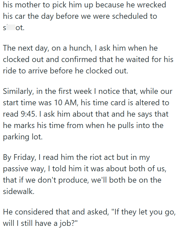 his mother to pick him up because he wrecked his car the day before we were scheduled to sot. The next day, on a hunch, I ask him when he clocked out and confirmed that he waited for his ride to arrive before he clocked out. Similarly, in the first week I notice that, while our start time was 10 AM, his time card is altered to read 9:45. I ask him about that and he says that he marks his time from when he pulls into the parking lot. By Friday, I read him the riot act but in my passive way, I tol