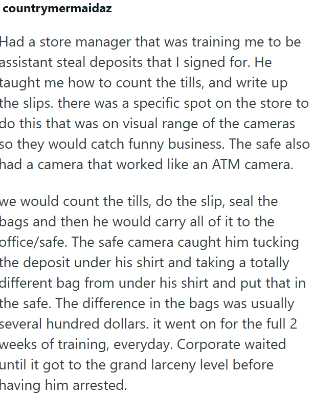 countrymermaidaz Had a store manager that was training me to be assistant steal deposits that I signed for. He taught me how to count the tills, and write up the slips. there was a specific spot on the store to do this that was on visual range of the cameras so they would catch funny business. The safe also had a camera that worked like an ATM camera. we would count the tills, do the slip, seal the bags and then he would carry all of it to the office/safe. The safe camera caught him tucking the
