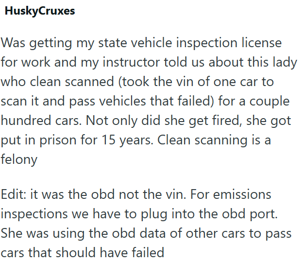 HuskyCruxes Was getting my state vehicle inspection license for work and my instructor told us about this lady who clean scanned (took the vin of one car to scan it and pass vehicles that failed) for a couple hundred cars. Not only did she get fired, she got put in prison for 15 years. Clean scanning is a felony Edit: it was the obd not the vin. For emissions inspections we have to plug into the obd port. She was using the obd data of other cars to pass cars that should have failed