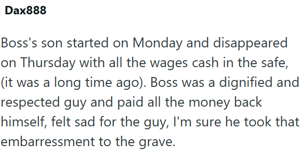 Dax888 Boss's son started on Monday and disappeared on Thursday with all the wages cash in the safe, (it was a long time ago). Boss was a dignified and respected guy and paid all the money back himself, felt sad for the guy, I'm sure he took that embarressment to the grave.