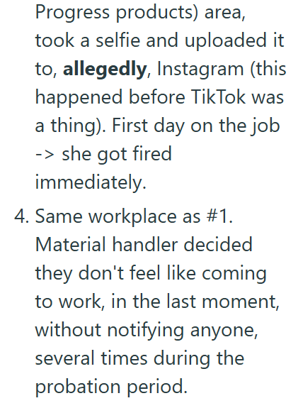 Progress products) area, took a selfie and uploaded it to, allegedly, Instagram (this happened before Tik Tok was a thing). First day on the job -> she got fired immediately. 4. Same workplace as #1. Material handler decided they don't feel like coming to work, in the last moment, without notifying anyone, several times during the probation period.
