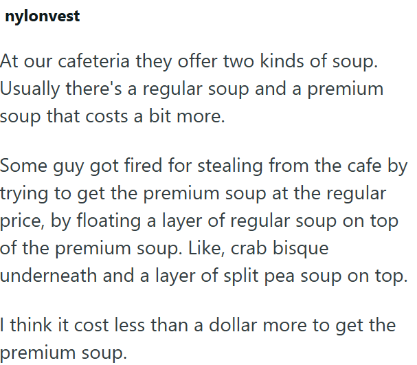 nylonvest At our cafeteria they offer two kinds of soup. Usually there's a regular soup and a premium soup that costs a bit more. Some guy got fired for stealing from the cafe by trying to get the premium soup at the regular price, by floating a layer of regular soup on top of the premium soup. Like, crab bisque underneath and a layer of split pea soup on top. I think it cost less than a dollar more to get the premium soup.