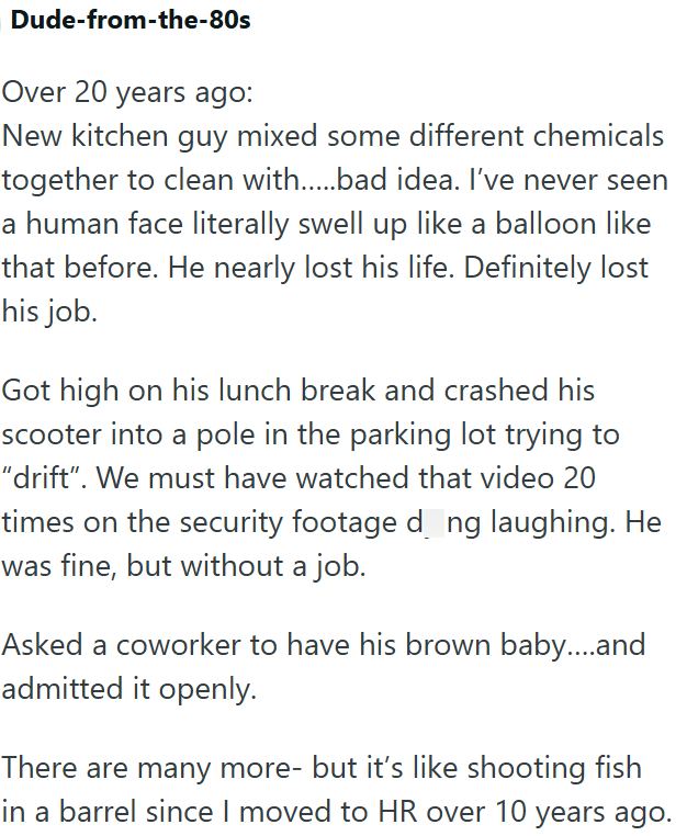 Dude-from-the-80s Over 20 years ago: New kitchen guy mixed some different chemicals together to clean with.....bad idea. I've never seen a human face literally swell up like a balloon like that before. He nearly lost his life. Definitely lost his job. Got high on his lunch break and crashed his scooter into a pole in the parking lot trying to "drift". We must have watched that video 20 times on the security footage dong laughing. He was fine, but without a job. Asked a coworker to have his brown