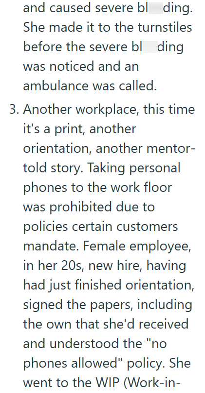 and caused severe bloding. She made it to the turnstiles before the severe bl ding was noticed and an ambulance was called. 3. Another workplace, this time it's a print, another orientation, another mentor- told story. Taking personal phones to the work floor was prohibited due to policies certain customers mandate. Female employee, in her 20s, new hire, having had just finished orientation, signed the papers, including the own that she'd received and understood the "no phones allowed" policy. S