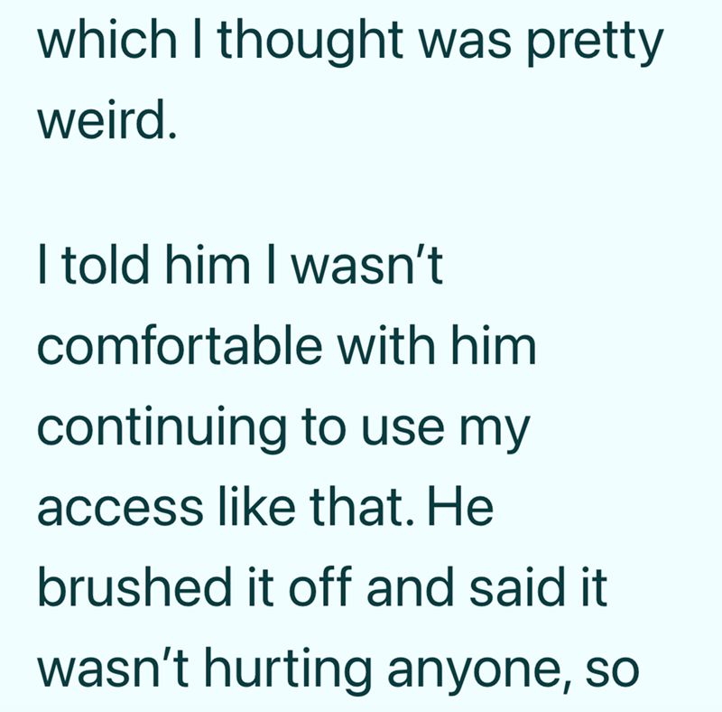which I thought was pretty weird. I told him I wasn't comfortable with him continuing to use my access like that. He brushed it off and said it wasn't hurting anyone, so