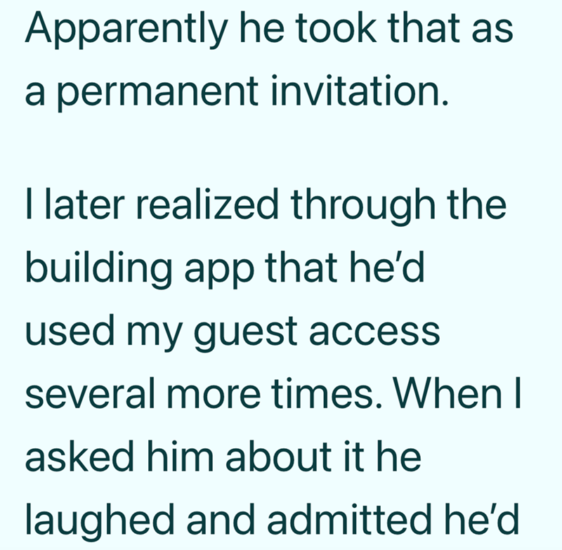 Apparently he took that as a permanent invitation. I later realized through the building app that he'd used my guest access several more times. When I asked him about it he laughed and admitted he'd