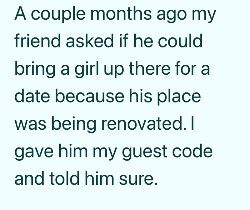 A couple months ago my friend asked if he could bring a girl up there for a date because his place was being renovated. I gave him my guest code and told him sure.