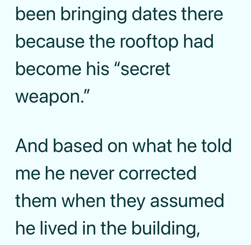 been bringing dates there because the rooftop had become his "secret weapon." And based on what he told me he never corrected them when they assumed he lived in the building,