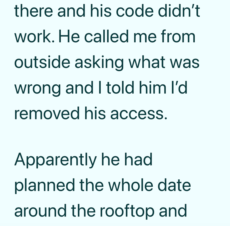 there and his code didn't work. He called me from outside asking what was wrong and I told him I'd removed his access. Apparently he had planned the whole date around the rooftop and