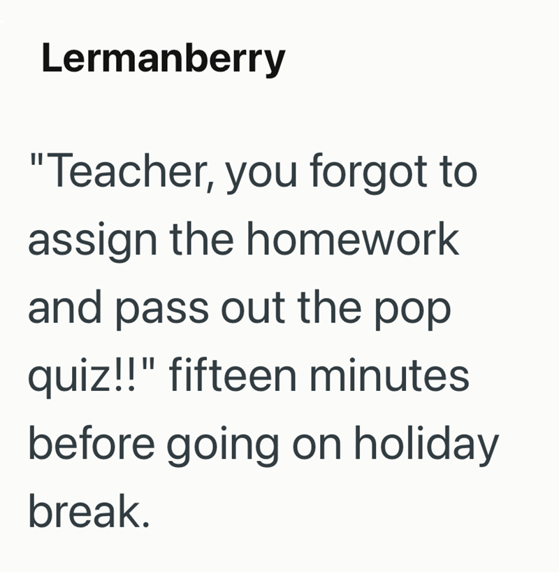 Lermanberry "Teacher, you forgot to assign the homework and pass out the pop quiz!!" fifteen minutes before going on holiday break.