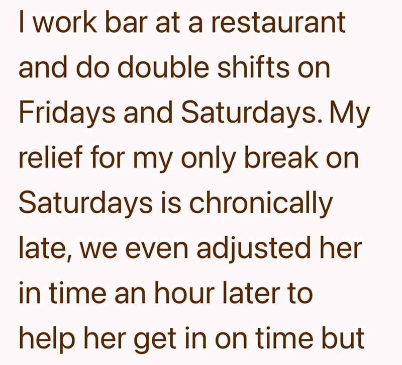 I work bar at a restaurant and do double shifts on Fridays and Saturdays. My relief for my only break on Saturdays is chronically late, we even adjusted her in time an hour later to help her get in on time but