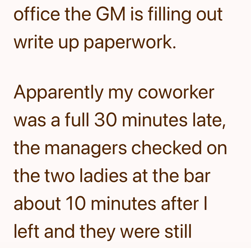 office the GM is filling out write up paperwork. Apparently my coworker was a full 30 minutes late, the managers checked on the two ladies at the bar about 10 minutes after I left and they were still