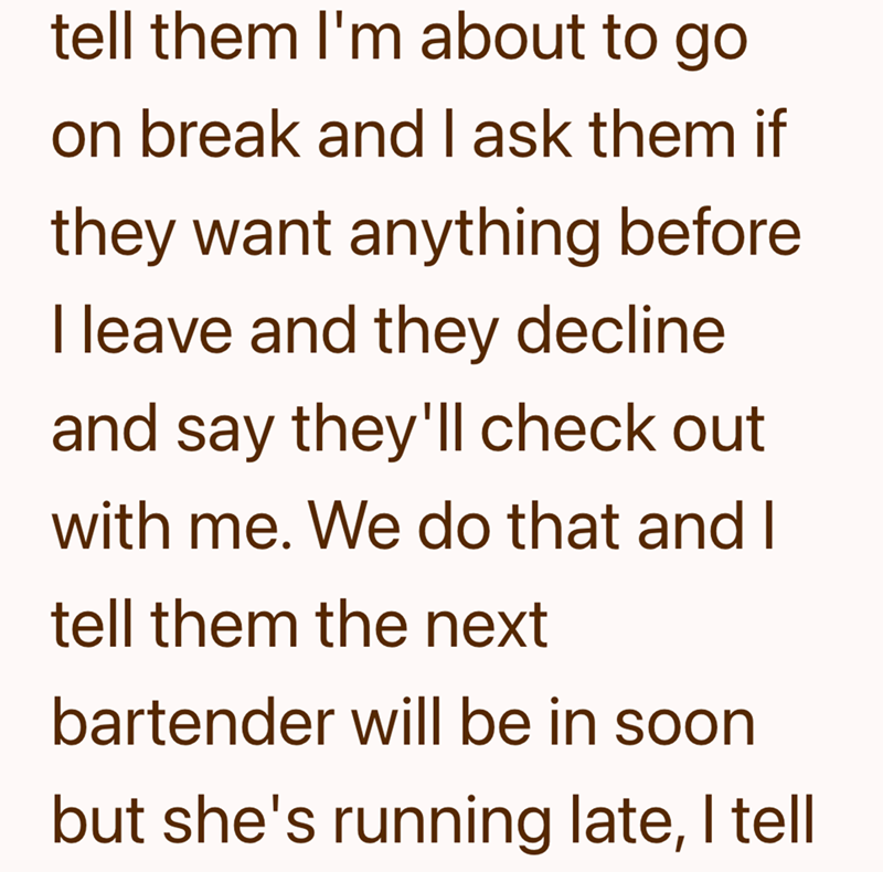 tell them I'm about to go on break and I ask them if they want anything before I leave and they decline and say they'll check out with me. We do that and I tell them the next bartender will be in soon but she's running late, I tell