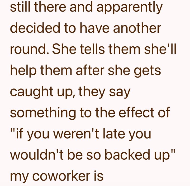 still there and apparently decided to have another round. She tells them she'll help them after she gets. caught up, they say something to the effect of "if you weren't late you wouldn't be so backed up" my coworker is