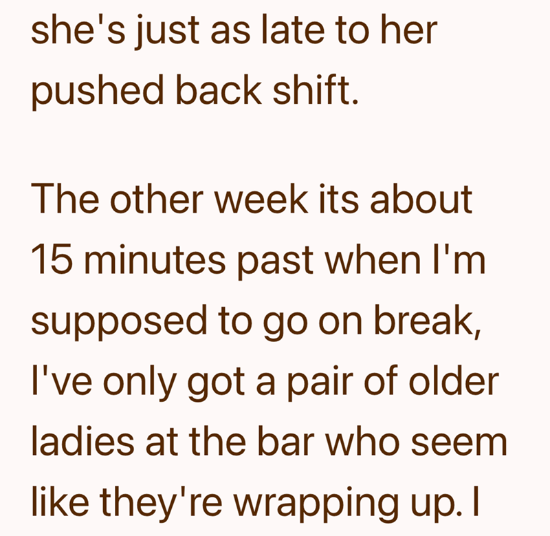 she's just as late to her pushed back shift. The other week its about 15 minutes past when I'm supposed to go on break, I've only got a pair of older ladies at the bar who seem like they're wrapping up. I