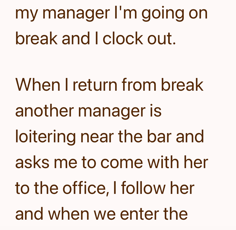 my manager I'm going on break and I clock out. When I return from break another manager is loitering near the bar and asks me to come with her to the office, I follow her and when we enter the
