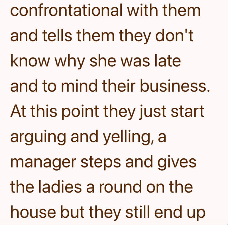 confrontational with them and tells them they don't. know why she was late and to mind their business. At this point they just start arguing and yelling, a manager steps and gives the ladies a round on the house but they still end up