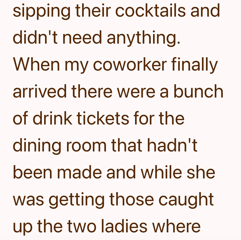 sipping their cocktails and didn't need anything. When my coworker finally arrived there were a bunch of drink tickets for the dining room that hadn't been made and while she was getting those caught up the two ladies where